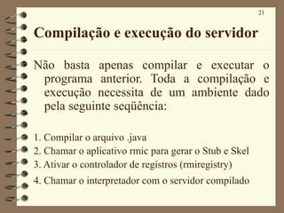 21
Compilação e execução do servidor
Não basta apenas compilar e executar o
programa anterior. Toda a compilação e
execução necessita de um ambiente dado
pela seguinte seqüência:
1. Compilar o arquivo .java
2. Chamar o aplicativo rmic para gerar o Stub e Skel
3. Ativar o controlador de registros (rmiregistry)
4. Chamar o interpretador com o servidor compilado
 