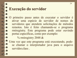 24
Execução do servidor
O primeiro passo antes de executar o servidor é
ativar uma espécie de servidor de nomes de
servidores que atendem solicitações de métodos
remotos. Isto é feito chamando-se o programa
rmiregistry. Este programa pode estar ouvindo
portas específicas, como por exemplo:
% rmiregistry 2048 &
Uma vez que este programa está executando, pode-
se chamar o interpretador java para o arquivo
servidor.class .
 