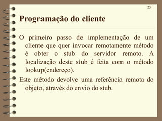 25
Programação do cliente
O primeiro passo de implementação de um
cliente que quer invocar remotamente método
é obter o stub do servidor remoto. A
localização deste stub é feita com o método
lookup(endereço).
Este método devolve uma referência remota do
objeto, através do envio do stub.
 