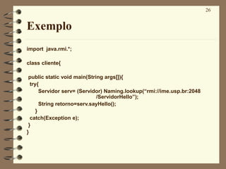 26
Exemplo
import java.rmi.*;
class cliente{
public static void main(String args[]){
try{
Servidor serv= (Servidor) Naming.lookup(“rmi://ime.usp.br:2048
/ServidorHello”);
String retorno=serv.sayHello();
}
catch(Exception e);
}
}
 