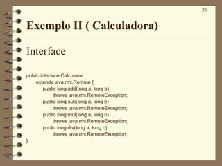 28
Exemplo II ( Calculadora)
Interface
public interface Calculator
extends java.rmi.Remote {
public long add(long a, long b)
throws java.rmi.RemoteException;
public long sub(long a, long b)
throws java.rmi.RemoteException;
public long mul(long a, long b)
throws java.rmi.RemoteException;
public long div(long a, long b)
throws java.rmi.RemoteException;
}
 