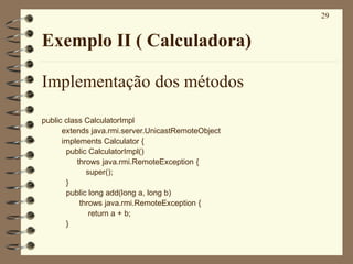 29
Exemplo II ( Calculadora)
Implementação dos métodos
public class CalculatorImpl
extends java.rmi.server.UnicastRemoteObject
implements Calculator {
public CalculatorImpl()
throws java.rmi.RemoteException {
super();
}
public long add(long a, long b)
throws java.rmi.RemoteException {
return a + b;
}
 