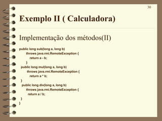 30
Exemplo II ( Calculadora)
Implementação dos métodos(II)
public long sub(long a, long b)
throws java.rmi.RemoteException {
return a - b;
}
public long mul(long a, long b)
throws java.rmi.RemoteException {
return a * b;
}
public long div(long a, long b)
throws java.rmi.RemoteException {
return a / b;
}
}
 