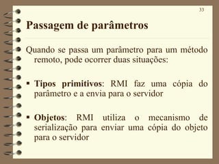 33
Passagem de parâmetros
Quando se passa um parâmetro para um método
remoto, pode ocorrer duas situações:
▪ Tipos primitivos: RMI faz uma cópia do
parâmetro e a envia para o servidor
▪ Objetos: RMI utiliza o mecanismo de
serialização para enviar uma cópia do objeto
para o servidor
 