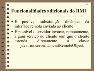 34
Funcionalidades adicionais do RMI
▪ É possível substituição dinâmica da
interface remota enviada ao cliente
▪ É possível o servidor invocar, remotamente,
algum serviço do cliente sem que o cliente
estenda diretamente a classe
java.rmi.server.UnicastRemoteObject.
 
