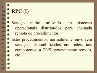 5
RPC (I)
Serviço muito utilizado em sistemas
operacionais distribuídos para chamada
remota de procedimentos.
Estes procedimentos, normalmente, envolvem
serviços disponibilizados em redes, tais
como acesso a DNS, gerencimento remoto,
etc.
 