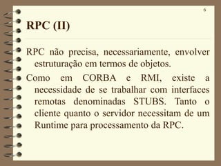 6
RPC (II)
RPC não precisa, necessariamente, envolver
estruturação em termos de objetos.
Como em CORBA e RMI, existe a
necessidade de se trabalhar com interfaces
remotas denominadas STUBS. Tanto o
cliente quanto o servidor necessitam de um
Runtime para processamento da RPC.
 