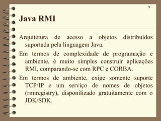 9
Java RMI
Arquitetura de acesso a objetos distribuídos
suportada pela linguagem Java.
Em termos de complexidade de programação e
ambiente, é muito simples construir aplicações
RMI, comparando-se com RPC e CORBA.
Em termos de ambiente, exige somente suporte
TCP/IP e um serviço de nomes de objetos
(rmiregistry), disponilizado gratuitamente com o
JDK/SDK.
 