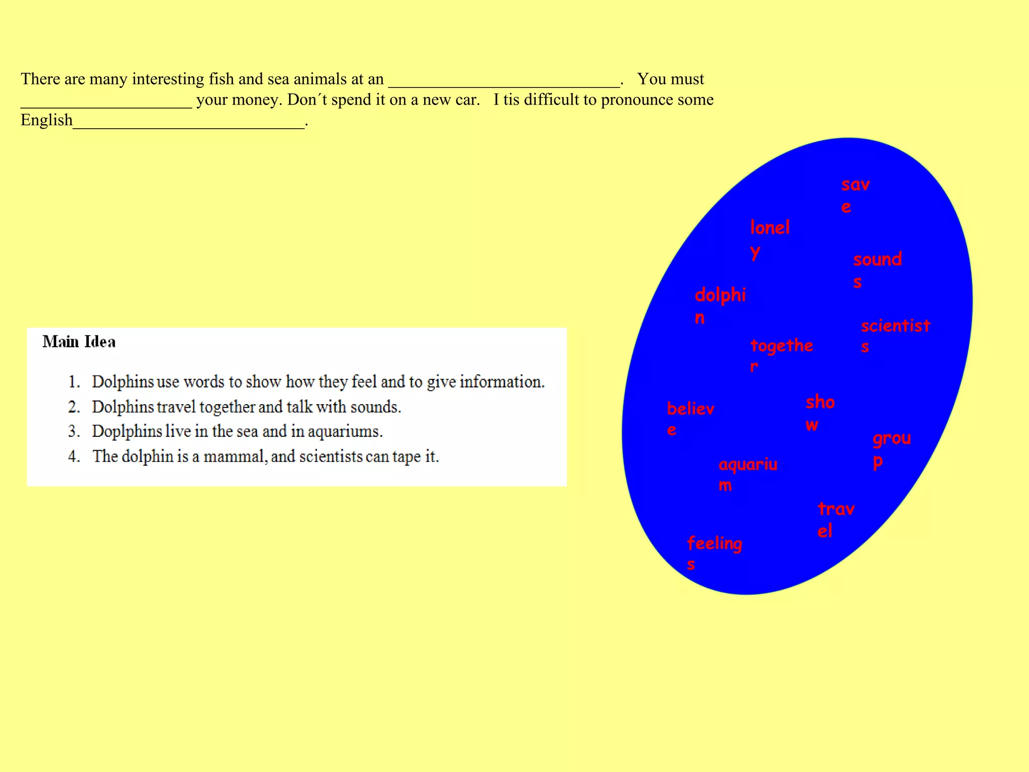 save lonely sounds dolphin scientists together believe show group aquarium travel feelings There are many interesting fish and sea animals at an ___________________________.  You must  ____________________ your money. Don´t spend it on a new car.  I tis difficult to pronounce some English___________________________.  
