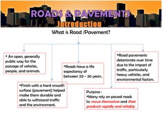 Introduction
                          What is Road /Pavement?



 An open, generally                                           Road pavements
public way for the                                             deteriorate over time
passage of vehicles,             Roads have a life            due to the impact of
people, and animals.             expectancy of                 traffic, particularly
                                 between 20 - 30 years.        heavy vehicles, and
                                                               environmental factors.
        Finish with a hard smooth
        surface (pavement) helped             Purpose :
        make them durable and                 Many rely on paved roads
        able to withstand traffic             to move themselves and their
        and the environment.                  products rapidly and reliably
                                                                              QSM 602
 