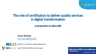 The role of certification to deliver quality services
in digital transformation
A perspective on data skills
Artur Romão
artur.romao@decsis.pt
Director, Innovation and Development
Lead TF8.SG1 (SMEs and start-ups)
September 17, 2020
 