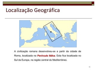 A civilização romana desenvolveu-se a partir da cidade de
Roma, localizada na Península ItálicaPenínsula Itálica. Esta fica localizada no
Sul da Europa, na região central do Mediterrâneo.
11
Localização Geográfica
 