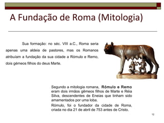 Sua formação: no séc. VIII a.C., Roma seria
apenas uma aldeia de pastores, mas os Romanos
atribuíam a fundação da sua cidade a Rómulo e Remo,
dois gémeos filhos do deus Marte.
12
Segundo a mitologia romana, Rómulo e Remo
eram dois irmãos gêmeos filhos de Marte e Réia
Silva, descendentes de Eneias que tinham sido
amamentados por uma loba.
Rómulo, foi o fundador da cidade de Roma,
criada no dia 21 de abril de 753 antes de Cristo.
A Fundação de Roma (Mitologia)
 