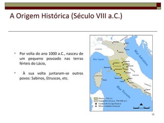 13
• Por volta do ano 1000 a.C., nasceu de
um pequeno povoado nas terras
férteis do Lácio,
• À sua volta juntaram-se outros
povos: Sabinos, Etruscos, etc.
A Origem Histórica (Século VIII a.C.)
 