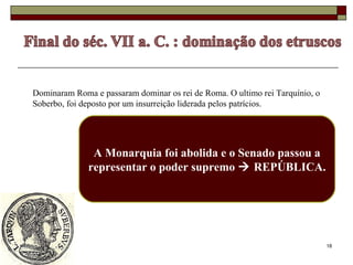 18
Dominaram Roma e passaram dominar os rei de Roma. O ultimo rei Tarquínio, o
Soberbo, foi deposto por um insurreição liderada pelos patrícios.
A Monarquia foi abolida e o Senado passou a
representar o poder supremo  REPÚBLICA.
 
