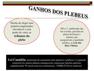 26
Direito de eleger seus
próprios magistrados
(inviolável e com
poder de veto), os
tribunos da
plebe
450 a. C. publicação das
leis escritas, gravada em
placas de bronze e
exposta, que
asseguravam a igualdade
jurídica, as Leis das
Doze Tábuas
Lei Canuléia: permissão do casamento entre patrícios e plebeus ( a expansão
comercial fez muitos plebeus enriquecerem, numerosas famílias patrícias
empobreciam)  nascia uma nova aristocracia : NOBILITAS (os notáveis)
 