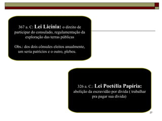 27
367 a. C: Lei Licínia: o direito de
participar do consulado, regulamentação da
exploração das terras públicas
Obs.: dos dois cônsules eleitos anualmente,
um seria patrícios e o outro, plebeu.
326 a. C.: Lei Poetélia Papíria:
abolição da escravidão por dívida ( trabalhar
pra pagar sua dívida)
 