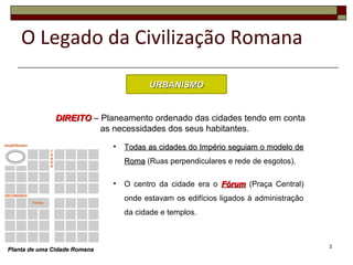 3
O Legado da Civilização Romana
URBANISMOURBANISMO
DIREITODIREITO – Planeamento ordenado das cidades tendo em conta
as necessidades dos seus habitantes.
• Todas as cidades do Império seguiam o modelo deTodas as cidades do Império seguiam o modelo de
RomaRoma (Ruas perpendiculares e rede de esgotos).
• O centro da cidade era o FórumFórum (Praça Central)
onde estavam os edifícios ligados à administração
da cidade e templos.
Planta de uma Cidade RomanaPlanta de uma Cidade Romana
 