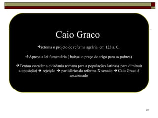 34
Caio Graco
retoma o projeto de reforma agrária em 123 a. C.
Aprova a lei fumentária ( baixou o preço do trigo para os pobres)
Tentou estender a cidadania romana para a populações latinas ( para diminuir
a oposição)  rejeição  partidários da reforma X senado  Caio Graco é
assassinado
 
