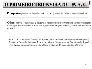 37
Pompeu (regimento da Espanha) e Crasso ( forças do Oriente) reputação militar
César exercia o consulado e ocupava o cargo de Pontífice Máximo ( sacerdote supremo
do colégio dos sacerdotes, a mais alta dignidade na religião romana), comandou o exército
da Gália
53 a. C.: Crasso morre, fracasso na Mesopotâmia  senado aproxima-se de Pompeu 
Afastando César do Governo  crise: permitiu a César e suas legiões a tomada de poder
Obs. Senado sem escolha: conferiu a César o título de Ditador Vitalício (46 a.C.)
 
