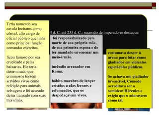 43
Augusto morre em 14 d. C. até 235 d. C.: sucessão de imperadores destaque:
Calígula, Nero e Cômodo.
Teria nomeado seu
cavalo Incitatus como
cônsul, alto cargo de
oficial público que tinha
como principal função
comandar exércitos.
ficou famoso por sua
crueldade e pelas
baixarias. Ele teria
determinado que
criminosos fossem
servidos vivos como
refeição para animais
selvagens e foi acusado
de ter transado com suas
três irmãs.
Teria nomeado seu
cavalo Incitatus como
cônsul, alto cargo de
oficial público que tinha
como principal função
comandar exércitos.
ficou famoso por sua
crueldade e pelas
baixarias. Ele teria
determinado que
criminosos fossem
servidos vivos como
refeição para animais
selvagens e foi acusado
de ter transado com suas
três irmãs.
foi responsabilizado pela
morte de sua própria mãe,
de sua primeira esposa e de
ter mandado envenenar um
meio-irmão.
incêndio arrasador em
Roma.
hábito macabro de lançar
cristãos a cães ferozes e
esfomeados, que os
despedaçavam vivos.
foi responsabilizado pela
morte de sua própria mãe,
de sua primeira esposa e de
ter mandado envenenar um
meio-irmão.
incêndio arrasador em
Roma.
hábito macabro de lançar
cristãos a cães ferozes e
esfomeados, que os
despedaçavam vivos.
costumava descer à
arena para lutar como
gladiador em violentos
espetáculos públicos.
Se achava um gladiador
invencível, Cômodo
acreditava ser o
semideus Hércules e
exigia que o adorassem
como tal.
costumava descer à
arena para lutar como
gladiador em violentos
espetáculos públicos.
Se achava um gladiador
invencível, Cômodo
acreditava ser o
semideus Hércules e
exigia que o adorassem
como tal.
 