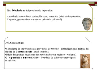 46
284, Diocleciano foi proclamado imperador:
•Introduziu uma reforma conhecida como tetrarquia ( dois co-imperadores,
Augustos, governariam as metades oriental e ocidental)
306, Constantino:
•Consciente da importância das províncias do Oriente – estabeleceu suas capital nacapital na
cidade de Constantinoplacidade de Constantinopla ( atual Istambul)
•Início das grandes migrações dos povos bárbaros ( pacífico – violento)
•313: publicou o Edito de Milãopublicou o Edito de Milão – liberdade de culto e de crença para
os cristãos.
 