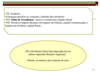 47
378, Teodósio:
•Conseguiu pacificar os visigodos, cedendo-lhes territórios
•391: Edito de Tessalônica:Edito de Tessalônica: tornou o cristianismo religião oficial
•395: Dividiu o Império Romano em Império do Oriente, capital Constantinopla, e
Império do Ocidente, capital Roma.
476: (Ocidente) Golpe fatal deposição do seu
ultimo imperador Rômulo Augústulo.
Oriente: se manteve por centenas de anos
 