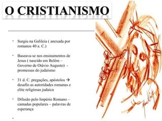 48
• Surgiu na Galileia ( anexada por
romanos 40 a. C.)
• Baseava-se nos ensinamentos de
Jesus ( nascido em Belém –
Governo de Otávio Augusto) -
promessas do judaísmo
• 31 d. C. pregações, apóstolos 
desafio as autoridades romanas e
elite religiosas judaica
• Difusão pelo Império Romano –
camadas populares – palavras de
esperança
•
 
