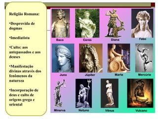 50
Religião Romana:
•Desprovida de
dogmas
•Imediatista
•Culto: aos
antepassados e aos
deuses
•Manifestação
divinas através dos
fenômenos da
natureza
•Incorporação de
deus e culto de
origens grega e
oriental
 