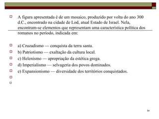  A figura apresentada é de um mosaico, produzido por volta do ano 300
d.C., encontrado na cidade de Lod, atual Estado de Israel. Nela,
encontram-se elementos que representam uma característica política dos
romanos no período, indicada em:
 a) Cruzadismo — conquista da terra santa.
 b) Patriotismo — exaltação da cultura local.
 c) Helenismo — apropriação da estética grega.
 d) Imperialismo — selvageria dos povos dominados.
 e) Expansionismo — diversidade dos territórios conquistados.


54
 