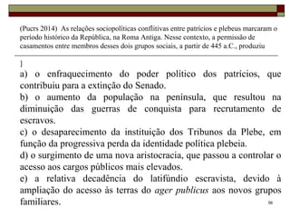 56
(Pucrs 2014) As relações sociopolíticas conflitivas entre patrícios e plebeus marcaram o
período histórico da República, na Roma Antiga. Nesse contexto, a permissão de
casamentos entre membros desses dois grupos sociais, a partir de 445 a.C., produziu
]
a) o enfraquecimento do poder político dos patrícios, que
contribuiu para a extinção do Senado.
b) o aumento da população na península, que resultou na
diminuição das guerras de conquista para recrutamento de
escravos.
c) o desaparecimento da instituição dos Tribunos da Plebe, em
função da progressiva perda da identidade política plebeia.
d) o surgimento de uma nova aristocracia, que passou a controlar o
acesso aos cargos públicos mais elevados.
e) a relativa decadência do latifúndio escravista, devido à
ampliação do acesso às terras do ager publicus aos novos grupos
familiares.
 