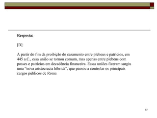 57
Resposta:
[D]
A partir do fim da proibição do casamento entre plebeus e patrícios, em
445 a.C., essa união se tornou comum, mas apenas entre plebeus com
posses e patrícios em decadência financeira. Essas uniões fizeram surgiu
uma “nova aristocracia híbrida”, que passou a controlar os principais
cargos públicos de Roma
 
