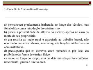 58
3 (Fuvest 2013) A escravidão na Roma antiga
a) permaneceu praticamente inalterada ao longo dos séculos, mas
foi abolida com a introdução do cristianismo.
b) previa a possibilidade de alforria do escravo apenas no caso da
morte de seu proprietário.
c) era restrita ao meio rural e associada ao trabalho braçal, não
ocorrendo em áreas urbanas, nem atingindo funções intelectuais ou
administrativas.
d) pressupunha que os escravos eram humanos e, por isso, era
proibida toda forma de castigo físico.
e) variou ao longo do tempo, mas era determinada por três critérios:
nascimento, guerra e direito civil.
 