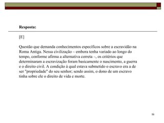 59
Resposta:
[E]
Questão que demanda conhecimentos específicos sobre a escravidão na
Roma Antiga. Nessa civilização – embora tenha variado ao longo do
tempo, conforme afirma a alternativa correta –, os critérios que
determinaram a escravização foram basicamente o nascimento, a guerra
e o direito civil. A condição à qual estava submetido o escravo era a de
ser "propriedade" do seu senhor; sendo assim, o dono de um escravo
tinha sobre ele o direito de vida e morte.
 