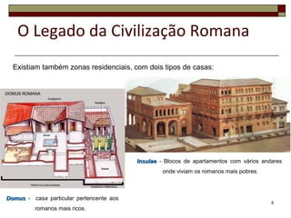 Existiam também zonas residenciais, com dois tipos de casas:
InsulaeInsulae - Blocos de apartamentos com vários andares
onde viviam os romanos mais pobres.
DomusDomus - casa particular pertencente aos
romanos mais ricos.
8
O Legado da Civilização Romana
 