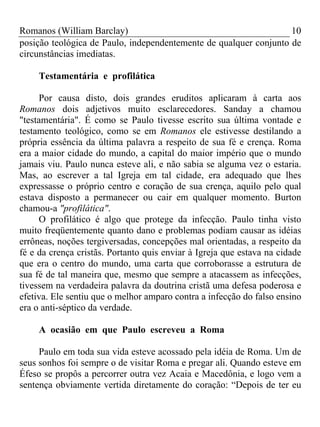 Romanos (William Barclay) 10
posição teológica de Paulo, independentemente de qualquer conjunto de
circunstâncias imediatas.
Testamentária e profilática
Por causa disto, dois grandes eruditos aplicaram à carta aos
Romanos dois adjetivos muito esclarecedores. Sanday a chamou
"testamentária". É como se Paulo tivesse escrito sua última vontade e
testamento teológico, como se em Romanos ele estivesse destilando a
própria essência da última palavra a respeito de sua fé e crença. Roma
era a maior cidade do mundo, a capital do maior império que o mundo
jamais viu. Paulo nunca esteve ali, e não sabia se alguma vez o estaria.
Mas, ao escrever a tal Igreja em tal cidade, era adequado que lhes
expressasse o próprio centro e coração de sua crença, aquilo pelo qual
estava disposto a permanecer ou cair em qualquer momento. Burton
chamou-a "profilática".
O profilático é algo que protege da infecção. Paulo tinha visto
muito freqüentemente quanto dano e problemas podiam causar as idéias
errôneas, noções tergiversadas, concepções mal orientadas, a respeito da
fé e da crença cristãs. Portanto quis enviar à Igreja que estava na cidade
que era o centro do mundo, uma carta que corroborasse a estrutura de
sua fé de tal maneira que, mesmo que sempre a atacassem as infecções,
tivessem na verdadeira palavra da doutrina cristã uma defesa poderosa e
efetiva. Ele sentiu que o melhor amparo contra a infecção do falso ensino
era o anti-séptico da verdade.
A ocasião em que Paulo escreveu a Roma
Paulo em toda sua vida esteve acossado pela idéia de Roma. Um de
seus sonhos foi sempre o de visitar Roma e pregar ali. Quando esteve em
Éfeso se propôs a percorrer outra vez Acaia e Macedônia, e logo vem a
sentença obviamente vertida diretamente do coração: “Depois de ter eu
 