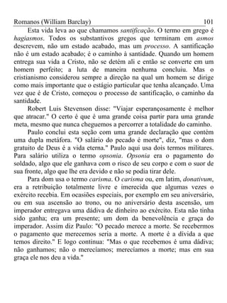 Romanos (William Barclay) 101
Esta vida leva ao que chamamos santificação. O termo em grego é
hagiasmos. Todos os substantivos gregos que terminam em asmos
descrevem, não um estado acabado, mas um processo. A santificação
não é um estado acabado; é o caminho à santidade. Quando um homem
entrega sua vida a Cristo, não se detém ali e então se converte em um
homem perfeito; a luta de maneira nenhuma concluiu. Mas o
cristianismo considerou sempre a direção na qual um homem se dirige
como mais importante que o estágio particular que tenha alcançado. Uma
vez que é de Cristo, começou o processo de santificação, o caminho da
santidade.
Robert Luis Stevenson disse: "Viajar esperançosamente é melhor
que atracar." O certo é que é uma grande coisa partir para uma grande
meta, mesmo que nunca cheguemos a percorrer a totalidade do caminho.
Paulo conclui esta seção com uma grande declaração que contém
uma dupla metáfora. "O salário do pecado é morte", diz, "mas o dom
gratuito de Deus é a vida eterna." Paulo aqui usa dois termos militares.
Para salário utiliza o termo opsonia. Opsonia era o pagamento do
soldado, algo que ele ganhava com o risco de seu corpo e com o suor de
sua fronte, algo que lhe era devido e não se podia tirar dele.
Para dom usa o termo carisma. O carisma ou, em latim, donativum,
era a retribuição totalmente livre e imerecida que algumas vezes o
exército recebia. Em ocasiões especiais, por exemplo em seu aniversário,
ou em sua ascensão ao trono, ou no aniversário desta ascensão, um
imperador entregava uma dádiva de dinheiro ao exército. Esta não tinha
sido ganha; era um presente; um dom da benevolência e graça do
imperador. Assim diz Paulo: "O pecado merece a morte. Se recebermos
o pagamento que merecemos seria a morte. A morte é a dívida a que
temos direito." E logo continua: "Mas o que recebemos é uma dádiva;
não ganhamos; não o merecíamos; merecíamos a morte; mas em sua
graça ele nos deu a vida."
 
