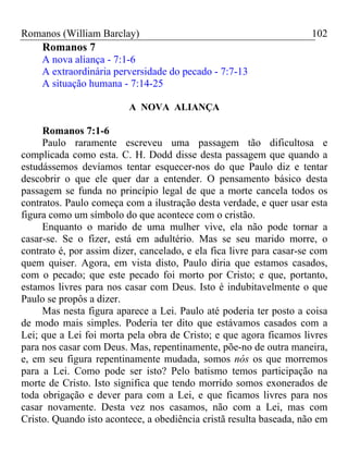 Romanos (William Barclay) 102
Romanos 7
A nova aliança - 7:1-6
A extraordinária perversidade do pecado - 7:7-13
A situação humana - 7:14-25
A NOVA ALIANÇA
Romanos 7:1-6
Paulo raramente escreveu uma passagem tão dificultosa e
complicada como esta. C. H. Dodd disse desta passagem que quando a
estudássemos devíamos tentar esquecer-nos do que Paulo diz e tentar
descobrir o que ele quer dar a entender. O pensamento básico desta
passagem se funda no princípio legal de que a morte cancela todos os
contratos. Paulo começa com a ilustração desta verdade, e quer usar esta
figura como um símbolo do que acontece com o cristão.
Enquanto o marido de uma mulher vive, ela não pode tornar a
casar-se. Se o fizer, está em adultério. Mas se seu marido morre, o
contrato é, por assim dizer, cancelado, e ela fica livre para casar-se com
quem quiser. Agora, em vista disto, Paulo diria que estamos casados,
com o pecado; que este pecado foi morto por Cristo; e que, portanto,
estamos livres para nos casar com Deus. Isto é indubitavelmente o que
Paulo se propôs a dizer.
Mas nesta figura aparece a Lei. Paulo até poderia ter posto a coisa
de modo mais simples. Poderia ter dito que estávamos casados com a
Lei; que a Lei foi morta pela obra de Cristo; e que agora ficamos livres
para nos casar com Deus. Mas, repentinamente, põe-no de outra maneira,
e, em seu figura repentinamente mudada, somos nós os que morremos
para a Lei. Como pode ser isto? Pelo batismo temos participação na
morte de Cristo. Isto significa que tendo morrido somos exonerados de
toda obrigação e dever para com a Lei, e que ficamos livres para nos
casar novamente. Desta vez nos casamos, não com a Lei, mas com
Cristo. Quando isto acontece, a obediência cristã resulta baseada, não em
 