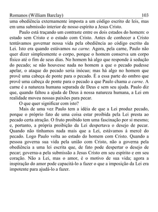 Romanos (William Barclay) 103
uma obediência externamente imposta a um código escrito de leis, mas
em uma submissão interior de nosso espírito a Jesus Cristo.
Paulo está traçando um contraste entre os dois estados do homem: o
estado sem Cristo e o estado com Cristo. Antes de conhecer a Cristo
tentávamos governar nossa vida pela obediência ao código escrito da
Lei. Isto era quando estávamos na carne. Agora, pela carne, Paulo não
quer dizer simplesmente o corpo, porque o homem conserva um corpo
físico até o fim de seus dias. No homem há algo que responde à sedução
do pecado; se não houvesse nada no homem a que o pecado pudesse
apelar, o ataque do pecado seria inócuo; mas há algo no homem que
provê uma cabeça de ponte para o pecado. É a essa parte do ombro que
provê uma cabeça de ponte para o pecado a que Paulo chama a carne. A
carne é a natureza humana separada de Deus e sem seu ajuda. Paulo diz
que, quando faltou a ajuda de Deus à nossa natureza humana, a Lei em
realidade moveu nossas paixões para pecar.
O que quer significar com isto?
Mais de uma vez Paulo tem a idéia de que a Lei produz pecado,
porque o próprio fato de uma coisa estar proibida pela Lei presta ao
pecado certa atração. O fruto proibido tem uma fascinação por si mesmo;
e, portanto, a própria proibição da Lei despertava o desejo de pecar.
Quando não tínhamos nada mais que a Lei, estávamos à mercê do
pecado. Logo Paulo volta ao estado do homem com Cristo. Quando a
pessoa governa sua vida pela união com Cristo, não a governa pela
obediência a uma lei escrita que, de fato pode despertar o desejo de
pecar; governa-a pela submissão a Jesus Cristo em seu espírito e em seu
coração. Não a Lei, mas o amor, é o motivo de sua vida; agora a
inspiração do amor pode capacitá-lo a fazer o que a imposição da Lei era
impotente para ajudá-lo a fazer.
 
