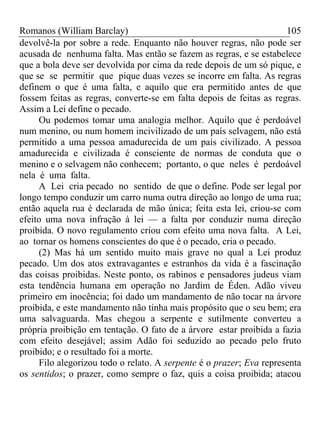 Romanos (William Barclay) 105
devolvê-la por sobre a rede. Enquanto não houver regras, não pode ser
acusada de nenhuma falta. Mas então se fazem as regras, e se estabelece
que a bola deve ser devolvida por cima da rede depois de um só pique, e
que se se permitir que pique duas vezes se incorre em falta. As regras
definem o que é uma falta, e aquilo que era permitido antes de que
fossem feitas as regras, converte-se em falta depois de feitas as regras.
Assim a Lei define o pecado.
Ou podemos tomar uma analogia melhor. Aquilo que é perdoável
num menino, ou num homem incivilizado de um país selvagem, não está
permitido a uma pessoa amadurecida de um país civilizado. A pessoa
amadurecida e civilizada é consciente de normas de conduta que o
menino e o selvagem não conhecem; portanto, o que neles é perdoável
nela é uma falta.
A Lei cria pecado no sentido de que o define. Pode ser legal por
longo tempo conduzir um carro numa outra direção ao longo de uma rua;
então aquela rua é declarada de mão única; feita esta lei, criou-se com
efeito uma nova infração à lei — a falta por conduzir numa direção
proibida. O novo regulamento criou com efeito uma nova falta. A Lei,
ao tornar os homens conscientes do que é o pecado, cria o pecado.
(2) Mas há um sentido muito mais grave no qual a Lei produz
pecado. Um dos atos extravagantes e estranhos da vida é a fascinação
das coisas proibidas. Neste ponto, os rabinos e pensadores judeus viam
esta tendência humana em operação no Jardim de Éden. Adão viveu
primeiro em inocência; foi dado um mandamento de não tocar na árvore
proibida, e este mandamento não tinha mais propósito que o seu bem; era
uma salvaguarda. Mas chegou a serpente e sutilmente converteu a
própria proibição em tentação. O fato de a árvore estar proibida a fazia
com efeito desejável; assim Adão foi seduzido ao pecado pelo fruto
proibido; e o resultado foi a morte.
Filo alegorizou todo o relato. A serpente é o prazer; Eva representa
os sentidos; o prazer, como sempre o faz, quis a coisa proibida; atacou
 