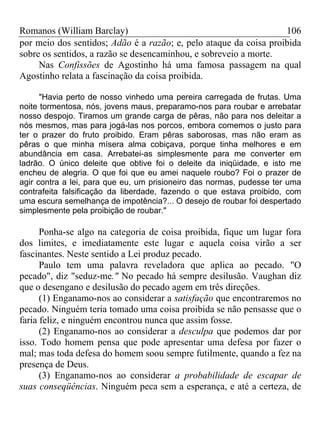 Romanos (William Barclay) 106
por meio dos sentidos; Adão é a razão; e, pelo ataque da coisa proibida
sobre os sentidos, a razão se desencaminhou, e sobreveio a morte.
Nas Confissões de Agostinho há uma famosa passagem na qual
Agostinho relata a fascinação da coisa proibida.
"Havia perto de nosso vinhedo uma pereira carregada de frutas. Uma
noite tormentosa, nós, jovens maus, preparamo-nos para roubar e arrebatar
nosso despojo. Tiramos um grande carga de pêras, não para nos deleitar a
nós mesmos, mas para jogá-las nos porcos, embora comemos o justo para
ter o prazer do fruto proibido. Eram pêras saborosas, mas não eram as
pêras o que minha mísera alma cobiçava, porque tinha melhores e em
abundância em casa. Arrebatei-as simplesmente para me converter em
ladrão. O único deleite que obtive foi o deleite da iniqüidade, e isto me
encheu de alegria. O que foi que eu amei naquele roubo? Foi o prazer de
agir contra a lei, para que eu, um prisioneiro das normas, pudesse ter uma
contrafeita falsificação da liberdade, fazendo o que estava proibido, com
uma escura semelhança de impotência?... O desejo de roubar foi despertado
simplesmente pela proibição de roubar."
Ponha-se algo na categoria de coisa proibida, fique um lugar fora
dos limites, e imediatamente este lugar e aquela coisa virão a ser
fascinantes. Neste sentido a Lei produz pecado.
Paulo tem uma palavra reveladora que aplica ao pecado. "O
pecado", diz "seduz-me." No pecado há sempre desilusão. Vaughan diz
que o desengano e desilusão do pecado agem em três direções.
(1) Enganamo-nos ao considerar a satisfação que encontraremos no
pecado. Ninguém teria tomado uma coisa proibida se não pensasse que o
faria feliz, e ninguém encontrou nunca que assim fosse.
(2) Enganamo-nos ao considerar a desculpa que podemos dar por
isso. Todo homem pensa que pode apresentar uma defesa por fazer o
mal; mas toda defesa do homem soou sempre futilmente, quando a fez na
presença de Deus.
(3) Enganamo-nos ao considerar a probabilidade de escapar de
suas conseqüências. Ninguém peca sem a esperança, e até a certeza, de
 