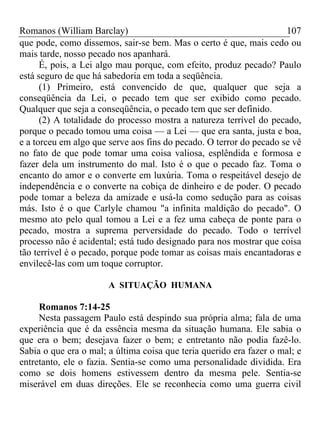 Romanos (William Barclay) 107
que pode, como dissemos, sair-se bem. Mas o certo é que, mais cedo ou
mais tarde, nosso pecado nos apanhará.
É, pois, a Lei algo mau porque, com efeito, produz pecado? Paulo
está seguro de que há sabedoria em toda a seqüência.
(1) Primeiro, está convencido de que, qualquer que seja a
conseqüência da Lei, o pecado tem que ser exibido como pecado.
Qualquer que seja a conseqüência, o pecado tem que ser definido.
(2) A totalidade do processo mostra a natureza terrível do pecado,
porque o pecado tomou uma coisa — a Lei — que era santa, justa e boa,
e a torceu em algo que serve aos fins do pecado. O terror do pecado se vê
no fato de que pode tomar uma coisa valiosa, esplêndida e formosa e
fazer dela um instrumento do mal. Isto é o que o pecado faz. Toma o
encanto do amor e o converte em luxúria. Toma o respeitável desejo de
independência e o converte na cobiça de dinheiro e de poder. O pecado
pode tomar a beleza da amizade e usá-la como sedução para as coisas
más. Isto é o que Carlyle chamou "a infinita maldição do pecado". O
mesmo ato pelo qual tomou a Lei e a fez uma cabeça de ponte para o
pecado, mostra a suprema perversidade do pecado. Todo o terrível
processo não é acidental; está tudo designado para nos mostrar que coisa
tão terrível é o pecado, porque pode tomar as coisas mais encantadoras e
envilecê-las com um toque corruptor.
A SITUAÇÃO HUMANA
Romanos 7:14-25
Nesta passagem Paulo está despindo sua própria alma; fala de uma
experiência que é da essência mesma da situação humana. Ele sabia o
que era o bem; desejava fazer o bem; e entretanto não podia fazê-lo.
Sabia o que era o mal; a última coisa que teria querido era fazer o mal; e
entretanto, ele o fazia. Sentia-se como uma personalidade dividida. Era
como se dois homens estivessem dentro da mesma pele. Sentia-se
miserável em duas direções. Ele se reconhecia como uma guerra civil
 