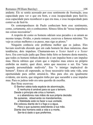 Romanos (William Barclay) 108
andante. Ele se sentia acossado por esse sentimento de frustração, essa
capacidade para ver o que era bom, e essa incapacidade para fazê-lo;
essa capacidade para reconhecer o que era mau, e essa incapacidade para
conter-se de fazê-lo.
Os contemporâneos de Paulo conheciam bem esse sentimento,
como, certamente, nós o conhecemos. Sêneca falou de "nossa impotência
nas coisas necessárias".
A respeito de como os homens odeiam seus pecados e os amam ao
mesmo tempo, Ovídio, o poeta romano, escreveu a famosa máxima: "Eu
vejo as coisas melhores e as passo, mas sigo as piores."
Ninguém conhecia este problema melhor que os judeus. Eles
haviam resolvido dizendo que em cada homem há duas naturezas, duas
tendências, dois impulsos. Chamaram-nos o Yester hatob e o Yester
hara. Era convicção judia que Deus tinha feito os homens desta maneira,
que todos os homens tinham dentro de si um impulso bom e um impulso
mau. Havia rabinos que criam que o impulso mau estava no próprio
embrião na matriz, quer dizer, antes que nascesse o ser. Era "uma
segunda personalidade malévola". Era "o inimigo implacável do
homem". Estava ali esperando, se fosse necessário toda uma vida, uma
oportunidade para enfim arruiná-lo. Mas para eles era igualmente
evidente, em teoria, que ninguém tinha por que sucumbir a esse impulso
mau. Para os judeus todo era uma questão de escolha.
Ben Sirac escreveu:
O Senhor odeia toda espécie de abominação,
E nenhuma é amável para os que o temem.
Desde o princípio ele criou o homem,
e o abandonou nas mãos de sua própria decisão.
Se quiseres, observarás os mandamentos,
a fidelidade está no fazer a sua vontade.
Ele colocou diante de ti o fogo e a água,
Para o que quiseres estenderás a tua mão.
Diante dos homens está a vida e a morte,
Ser-te-á dado o que preferires.
 