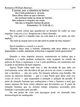 Romanos (William Barclay) 109
É grande, pois, a sabedoria do Senhor,
ele é todo-poderoso e vê tudo.
Seus olhos vêem os que o temem,
ele conhece todas as obras do homem.
Não ordenou a ninguém ser ímpio,
não deu a ninguém licença de pecar.
Eclesiástico 15:13-20 (B.J.)
Havia certas coisas que guardavam ao homem do ceder ao mau
impulso. Uma era a Lei. Imaginavam a Deus dizendo:
"Eu criei para ti o impulso mau; eu criei para ti a Lei como um anti-
séptico."
"Se você se ocupar com a Lei não cairá no poder do mau impulso."
Havia também a vontade e a mente.
"Quando Deus criou o homem, implantou nele seus afetos e suas
disposições; e então, sobretudo, entronizou a sagrada mente governante."
Quando o mau impulso atacava, sustentavam os judeus que a
sabedoria e a razão podiam rechaçá-lo; estar ocupado no estudo da
palavra de Deus é segurança; a Lei é uma profilaxia; em momentos tais
se pode ir em defesa do bom impulso.
Agora, Paulo sabia tudo isto; e não duvidada de que tudo era
teoricamente certo; não duvidava de que deveria ser certo; e contudo —
não o duvidava — não era certo. No homem subsiste esta batalha. Há
coisas na natureza humana — que é o que Paulo quer dizer com este
corpo de morte — que respondem à tentação e sedução do pecado. É
parte da situação humana que conheçamos o bem e façamos o mal; que
nunca sejamos tão bons como sabemos que deveríamos ser. É parte da
situação humana que ao mesmo tempo estejamos acossados pela
bondade e acossados pelo pecado.
De um ponto de vista esta passagem pode ser chamada uma
demonstração do inadequado.
 