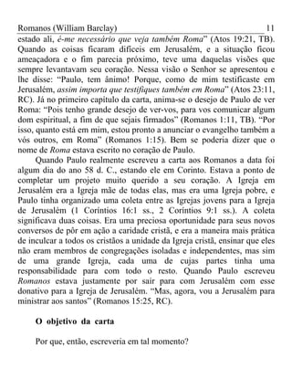 Romanos (William Barclay) 11
estado ali, é-me necessário que veja também Roma” (Atos 19:21, TB).
Quando as coisas ficaram difíceis em Jerusalém, e a situação ficou
ameaçadora e o fim parecia próximo, teve uma daquelas visões que
sempre levantavam seu coração. Nessa visão o Senhor se apresentou e
lhe disse: “Paulo, tem ânimo! Porque, como de mim testificaste em
Jerusalém, assim importa que testifiques também em Roma” (Atos 23:11,
RC). Já no primeiro capítulo da carta, anima-se o desejo de Paulo de ver
Roma: “Pois tenho grande desejo de ver-vos, para vos comunicar algum
dom espiritual, a fim de que sejais firmados” (Romanos 1:11, TB). “Por
isso, quanto está em mim, estou pronto a anunciar o evangelho também a
vós outros, em Roma” (Romanos 1:15). Bem se poderia dizer que o
nome de Roma estava escrito no coração de Paulo.
Quando Paulo realmente escreveu a carta aos Romanos a data foi
algum dia do ano 58 d. C., estando ele em Corinto. Estava a ponto de
completar um projeto muito querido a seu coração. A Igreja em
Jerusalém era a Igreja mãe de todas elas, mas era uma Igreja pobre, e
Paulo tinha organizado uma coleta entre as Igrejas jovens para a Igreja
de Jerusalém (1 Coríntios 16:1 ss., 2 Coríntios 9:1 ss.). A coleta
significava duas coisas. Era uma preciosa oportunidade para seus novos
conversos de pôr em ação a caridade cristã, e era a maneira mais prática
de inculcar a todos os cristãos a unidade da Igreja cristã, ensinar que eles
não eram membros de congregações isoladas e independentes, mas sim
de uma grande Igreja, cada uma de cujas partes tinha uma
responsabilidade para com todo o resto. Quando Paulo escreveu
Romanos estava justamente por sair para com Jerusalém com esse
donativo para a Igreja de Jerusalém. “Mas, agora, vou a Jerusalém para
ministrar aos santos” (Romanos 15:25, RC).
O objetivo da carta
Por que, então, escreveria em tal momento?
 