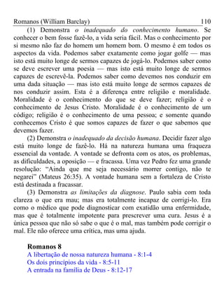 Romanos (William Barclay) 110
(1) Demonstra o inadequado do conhecimento humano. Se
conhecer o bem fosse fazê-lo, a vida seria fácil. Mas o conhecimento por
si mesmo não faz do homem um homem bom. O mesmo é em todos os
aspectos da vida. Podemos saber exatamente como jogar golfe — mas
isto está muito longe de sermos capazes de jogá-lo. Podemos saber como
se deve escrever uma poesia — mas isto está muito longe de sermos
capazes de escrevê-la. Podemos saber como devemos nos conduzir em
uma dada situação — mas isto está muito longe de sermos capazes de
nos conduzir assim. Esta é a diferença entre religião e moralidade.
Moralidade é o conhecimento do que se deve fazer; religião é o
conhecimento de Jesus Cristo. Moralidade é o conhecimento de um
código; religião é o conhecimento de uma pessoa; e somente quando
conhecemos Cristo é que somos capazes de fazer o que sabemos que
devemos fazer.
(2) Demonstra o inadequado da decisão humana. Decidir fazer algo
está muito longe de fazê-lo. Há na natureza humana uma fraqueza
essencial da vontade. A vontade se defronta com os atos, os problemas,
as dificuldades, a oposição — e fracassa. Uma vez Pedro fez uma grande
resolução: “Ainda que me seja necessário morrer contigo, não te
negarei” (Mateus 26:35). A vontade humana sem a fortaleza de Cristo
está destinada a fracassar.
(3) Demonstra as limitações da diagnose. Paulo sabia com toda
clareza o que era mau; mas era totalmente incapaz de corrigi-lo. Era
como o médico que pode diagnosticar com exatidão uma enfermidade,
mas que é totalmente impotente para prescrever uma cura. Jesus é a
única pessoa que não só sabe o que é o mal, mas também pode corrigir o
mal. Ele não oferece uma crítica, mas uma ajuda.
Romanos 8
A libertação de nossa natureza humana - 8:1-4
Os dois princípios da vida - 8:5-11
A entrada na família de Deus - 8:12-17
 