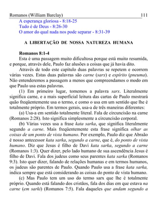 Romanos (William Barclay) 111
A esperança gloriosa - 8:18-25
Tudo é de Deus - 8:26-30
O amor do qual nada nos pode separar - 8:31-39
A LIBERTAÇÃO DE NOSSA NATUREZA HUMANA
Romanos 8:1-4
Esta é uma passagem muito dificultosa porque está muito resumida,
e porque, através dele, Paulo faz alusões a coisas que já havia dito.
Através de todo este capítulo duas palavras se repetem e ocorrem
várias vezes. Estas duas palavras são carne (sarx) e espírito (pneuma).
Não entenderemos a passagem a menos que compreendamos o modo em
que Paulo usa estas palavras.
(1) Em primeiro lugar, tomemos a palavra sarx. Literalmente
significa carne, e a mais superficial leitura das cartas de Paulo mostrará
quão freqüentemente usa o termo, e como o usa em um sentido que lhe é
totalmente próprio. Em termos gerais, usa-a de três maneiras diferentes:
(a) Usa-a em sentido totalmente literal. Fala de circuncisão na carne
(Romanos 2:28). Isto significa simplesmente a circuncisão corporal.
(b) Várias vezes usa a frase kata sarka, que significa literalmente
segundo a carne. Mais freqüentemente esta frase significa olhar as
coisas de um ponto de vista humano. Por exemplo, Paulo diz que Abraão
é nosso antecessor kata sarka, segundo a carne, que é, do ponto de vista
humano. Diz que Jesus é filho de Davi kata sarka, segundo a carne
(Romanos 1:3). Quer dizer, pelo lado humano de sua ascendência Jesus é
filho de Davi. Fala dos judeus como seus parentes kata sarka (Romanos
9:3). Isto quer dizer, falando de relações humanas e em termos humanos,
os judeus são parentes de Paulo. Quando Paulo usa a frase kata sarka,
indica sempre que está considerando as coisas do ponto de vista humano.
(c) Mas Paulo tem um uso do termo sarx que lhe é totalmente
próprio. Quando está falando dos cristãos, fala dos dias em que estava na
carne (em sarki) (Romanos 7:5). Fala daqueles que andam segundo a
 