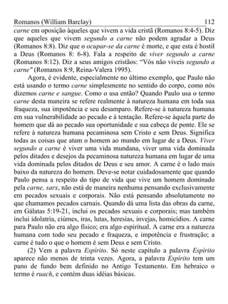 Romanos (William Barclay) 112
carne em oposição àqueles que vivem a vida cristã (Romanos 8:4-5). Diz
que aqueles que vivem segundo a carne não podem agradar a Deus
(Romanos 8:8). Diz que o ocupar-se da carne é morte, e que esta é hostil
a Deus (Romanos 8: 6-8). Fala a respeito de viver segundo a carne
(Romanos 8:12). Diz a seus amigos cristãos: “Vós não viveis segundo a
carne" (Romanos 8:9, Reina-Valera 1995).
Agora, é evidente, especialmente no último exemplo, que Paulo não
está usando o termo carne simplesmente no sentido do corpo, como nós
dizemos carne e sangue. Como o usa então? Quando Paulo usa o termo
carne desta maneira se refere realmente à natureza humana em toda sua
fraqueza, sua impotência e seu desamparo. Refere-se à natureza humana
em sua vulnerabilidade ao pecado e à tentação. Refere-se àquela parte do
homem que dá ao pecado sua oportunidade e sua cabeça de ponte. Ele se
refere à natureza humana pecaminosa sem Cristo e sem Deus. Significa
todas as coisas que atam o homem ao mundo em lugar de a Deus. Viver
segundo a carne é viver uma vida mundana, viver uma vida dominada
pelos ditados e desejos da pecaminosa natureza humana em lugar de uma
vida dominada pelos ditados de Deus e seu amor. A carne é o lado mais
baixo da natureza do homem. Deve-se notar cuidadosamente que quando
Paulo pensa a respeito do tipo de vida que vive um homem dominado
pela carne, sarx, não está de maneira nenhuma pensando exclusivamente
em pecados sexuais e corporais. Não está pensando absolutamente no
que chamamos pecados carnais. Quando dá uma lista das obras da carne,
em Gálatas 5:19-21, inclui os pecados sexuais e corporais; mas também
inclui idolatria, ciúmes, iras, lutas, heresias, invejas, homicídios. A carne
para Paulo não era algo físico; era algo espiritual. A carne era a natureza
humana com todo seu pecado e fraqueza, e impotência e frustração; a
carne é tudo o que o homem é sem Deus e sem Cristo.
(2) Vem a palavra Espírito. Só neste capítulo a palavra Espírito
aparece não menos de trinta vezes. Agora, a palavra Espírito tem um
pano de fundo bem definido no Antigo Testamento. Em hebraico o
termo é ruach, e contém duas idéias básicas.
 