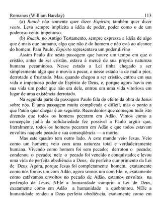 Romanos (William Barclay) 113
(a) Ruach não somente quer dizer Espírito; também quer dizer
vento. Leva sempre implícita a idéia de poder, poder como o de um
poderoso vento impetuoso.
(b) Ruach, no Antigo Testamento, sempre expressa a idéia de algo
que é mais que humano, algo que não é do homem e não está ao alcance
do homem. Para Paulo, Espírito representava um poder divino
Assim Paulo diz nesta passagem que houve um tempo em que o
cristão, antes de ser cristão, estava à mercê de sua própria natureza
humana pecaminosa. Nesse estado a Lei tinha chegado a ser
simplesmente algo que o movia a pecar, e nesse estado ia de mal a pior,
derrotado e frustrado. Mas, quando chegou a ser cristão, entrou em sua
vida o impetuoso poder do Espírito de Deus, e, porque agora havia em
sua vida um poder que não era dele, entrou em uma vida vitoriosa em
lugar de uma existência derrotada.
Na segunda parte da passagem Paulo fala do efeito da obra de Jesus
sobre nós. É uma passagem muita complicada e difícil, mas o ponto a
que Paulo quer chegar é ao seguinte. Recordemos que começou tudo isto
dizendo que todos os homens pecaram em Adão. Vimos como a
concepção judia da solidariedade fez possível a Paulo argüir que,
literalmente, todos os homens pecaram em Adão e que todos estavam
envoltos naquele pecado e sua conseqüência — a morte.
Mas este quadro tem outro lado. A este mundo veio Jesus. Veio
como um homem; veio com uma natureza total e verdadeiramente
humana. Vivendo como homem foi sem pecado; derrotou o pecado;
condenou o pecado; nele o pecado foi vencido e conquistado; e levou
uma vida de perfeita obediência a Deus, de perfeito cumprimento da Lei
de Deus. Agora, porque Jesus foi completamente homem, exatamente
como nós fomos um com Adão, agora somos um com Ele; e, exatamente
como estávamos envoltos no pecado de Adão, estamos envoltos na
perfeição de Jesus. NEle a humanidade cumpriu a Lei de Deus,
exatamente como em Adão a humanidade a quebrantou. NEle a
humanidade rendeu a Deus perfeita obediência, exatamente como em
 