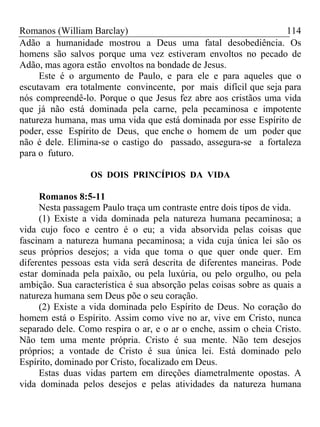 Romanos (William Barclay) 114
Adão a humanidade mostrou a Deus uma fatal desobediência. Os
homens são salvos porque uma vez estiveram envoltos no pecado de
Adão, mas agora estão envoltos na bondade de Jesus.
Este é o argumento de Paulo, e para ele e para aqueles que o
escutavam era totalmente convincente, por mais difícil que seja para
nós compreendê-lo. Porque o que Jesus fez abre aos cristãos uma vida
que já não está dominada pela carne, pela pecaminosa e impotente
natureza humana, mas uma vida que está dominada por esse Espírito de
poder, esse Espírito de Deus, que enche o homem de um poder que
não é dele. Elimina-se o castigo do passado, assegura-se a fortaleza
para o futuro.
OS DOIS PRINCÍPIOS DA VIDA
Romanos 8:5-11
Nesta passagem Paulo traça um contraste entre dois tipos de vida.
(1) Existe a vida dominada pela natureza humana pecaminosa; a
vida cujo foco e centro é o eu; a vida absorvida pelas coisas que
fascinam a natureza humana pecaminosa; a vida cuja única lei são os
seus próprios desejos; a vida que toma o que quer onde quer. Em
diferentes pessoas esta vida será descrita de diferentes maneiras. Pode
estar dominada pela paixão, ou pela luxúria, ou pelo orgulho, ou pela
ambição. Sua característica é sua absorção pelas coisas sobre as quais a
natureza humana sem Deus põe o seu coração.
(2) Existe a vida dominada pelo Espírito de Deus. No coração do
homem está o Espírito. Assim como vive no ar, vive em Cristo, nunca
separado dele. Como respira o ar, e o ar o enche, assim o cheia Cristo.
Não tem uma mente própria. Cristo é sua mente. Não tem desejos
próprios; a vontade de Cristo é sua única lei. Está dominado pelo
Espírito, dominado por Cristo, focalizado em Deus.
Estas duas vidas partem em direções diametralmente opostas. A
vida dominada pelos desejos e pelas atividades da natureza humana
 